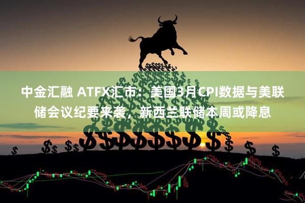 中金汇融 ATFX汇市:美国3月CPI数据与美联储会议纪要来袭,新西兰联储本周或降息
