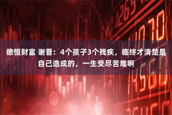 德恒财富 谢晋:4个孩子3个残疾,临终才清楚是自己造成的,一生受尽苦难啊