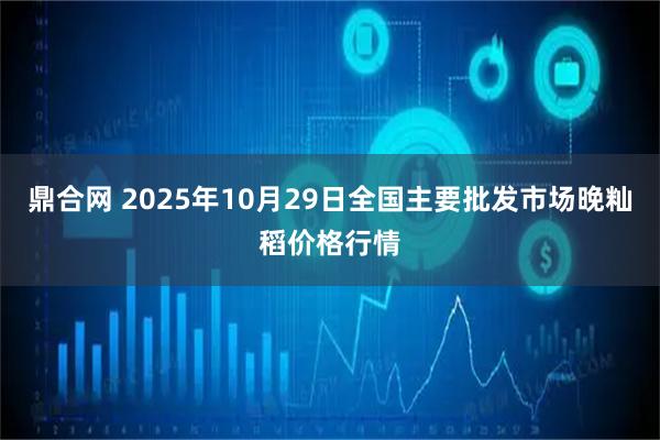 鼎合网 2025年10月29日全国主要批发市场晚籼稻价格行情
