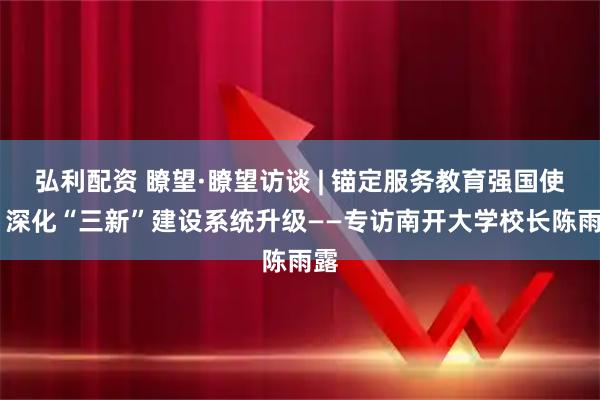 弘利配资 瞭望·瞭望访谈 | 锚定服务教育强国使命 深化“三新”建设系统升级——专访南开大学校长陈雨露