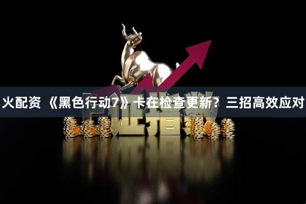 火配资 《黑色行动7》卡在检查更新?三招高效应对