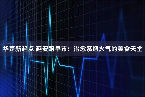 华楚新起点 延安路早市:治愈系烟火气的美食天堂