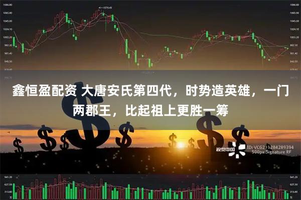 鑫恒盈配资 大唐安氏第四代,时势造英雄,一门两郡王,比起祖上更胜一筹