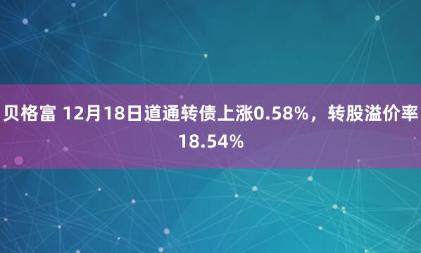 贝格富 12月18日道通转债上涨0.58%，转股溢价率18.54%