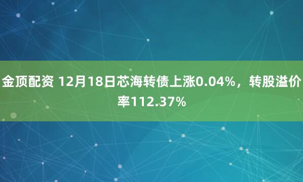 金顶配资 12月18日芯海转债上涨0.04%，转股溢价率112.37%