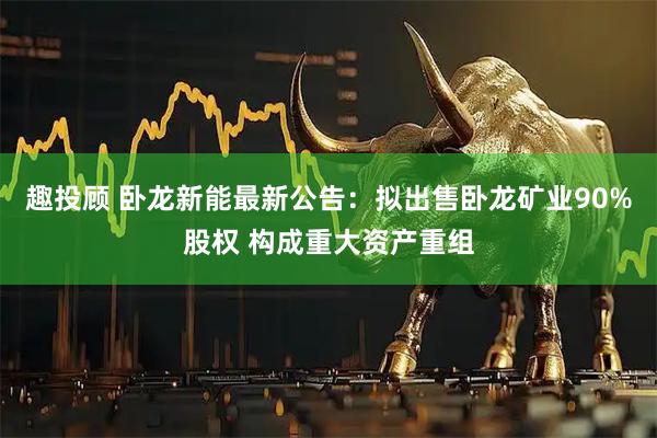 趣投顾 卧龙新能最新公告：拟出售卧龙矿业90%股权 构成重大资产重组