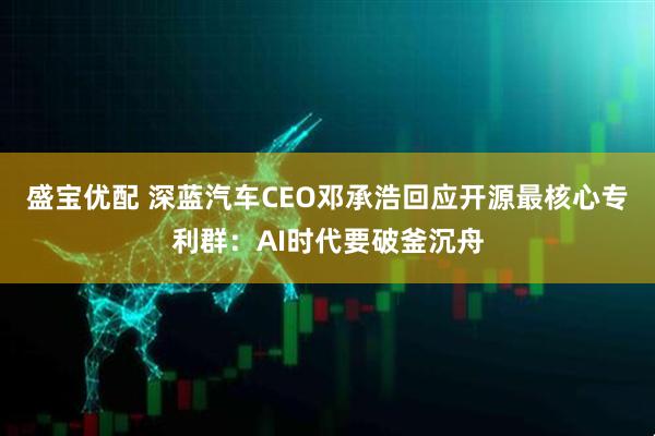 盛宝优配 深蓝汽车CEO邓承浩回应开源最核心专利群：AI时代要破釜沉舟