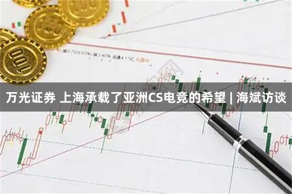 万光证券 上海承载了亚洲CS电竞的希望 | 海斌访谈