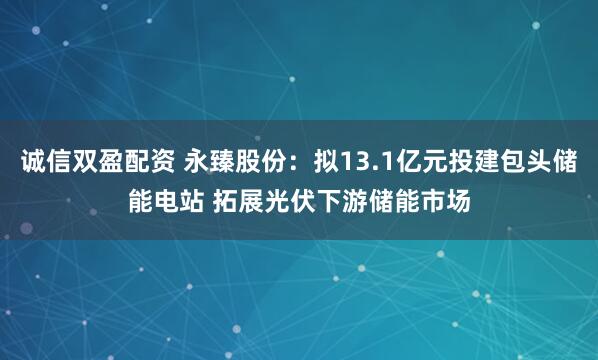 诚信双盈配资 永臻股份：拟13.1亿元投建包头储能电站 拓展光伏下游储能市场