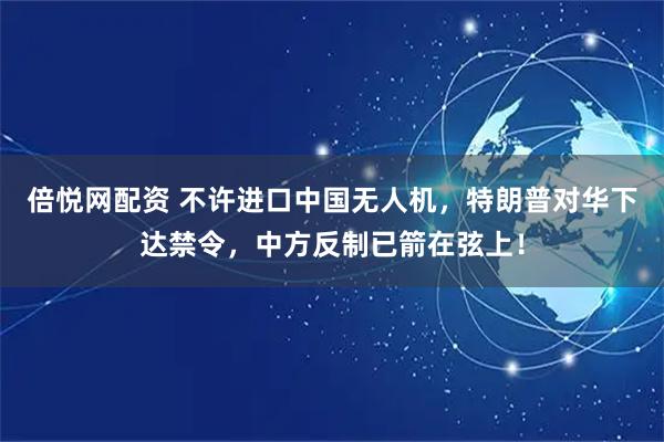 倍悦网配资 不许进口中国无人机,特朗普对华下达禁令,中方反制已箭在弦上!