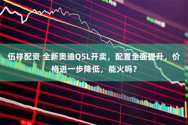 伍祥配资 全新奥迪Q5L开卖，配置全面提升，价格进一步降低，能火吗？
