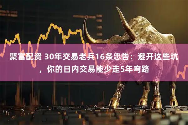 聚富配资 30年交易老兵16条忠告：避开这些坑，你的日内交易能少走5年弯路