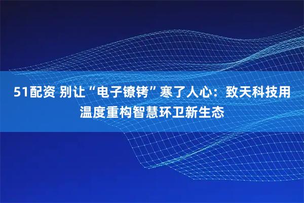 51配资 别让“电子镣铐”寒了人心：致天科技用温度重构智慧环卫新生态